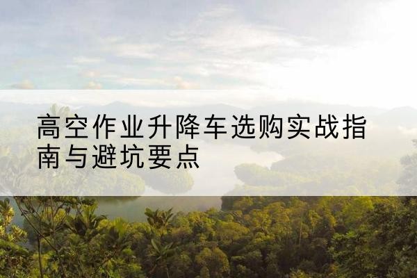 淮安升降车怎么选-高空作业升降车选购实战指南与避坑要点