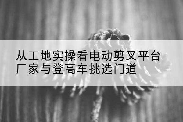 淮安电动剪叉升降平台厂家-从工地实操看电动剪叉平台厂家与登高车挑选门道