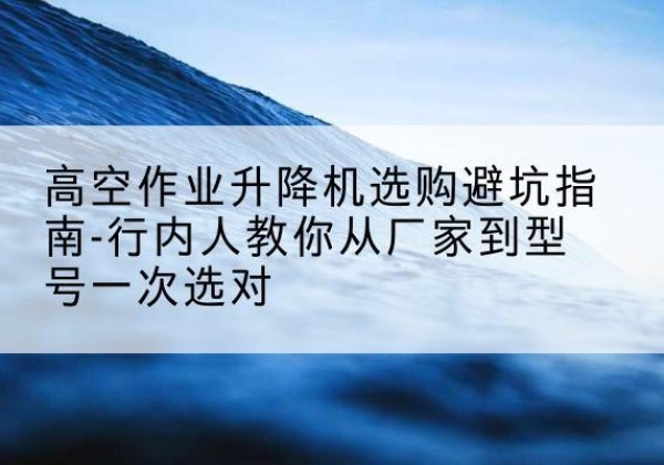淮安升降平台厂家-高空作业升降机选购避坑指南-行内人教你从厂家到型号一次选对