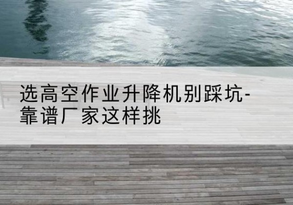 淮安剪叉式升降机厂家-选高空作业升降机别踩坑-靠谱厂家这样挑