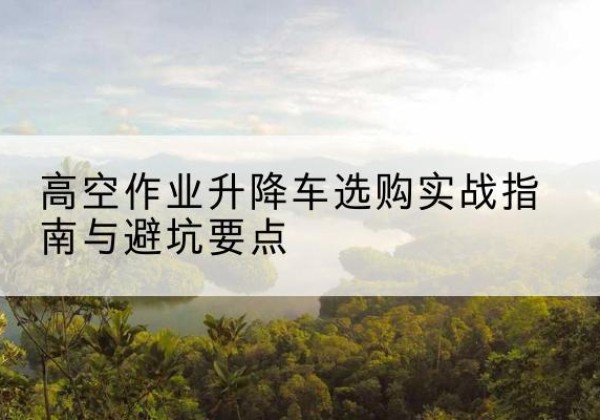 淮安升降车怎么选-高空作业升降车选购实战指南与避坑要点