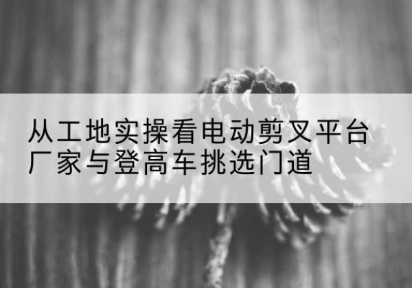 淮安电动剪叉升降平台厂家-从工地实操看电动剪叉平台厂家与登高车挑选门道