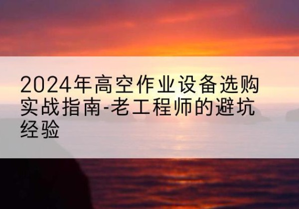 淮安高空作业升降机厂家推荐-2024年高空作业设备选购实战指南-老工程师的避坑经验